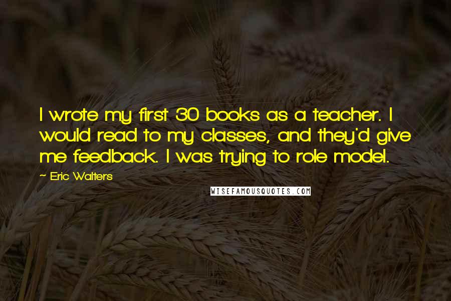 Eric Walters Quotes: I wrote my first 30 books as a teacher. I would read to my classes, and they'd give me feedback. I was trying to role model.
