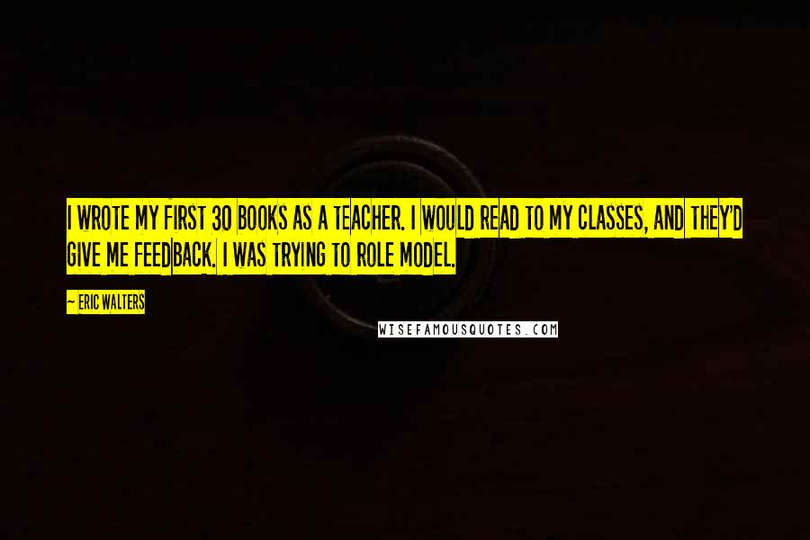 Eric Walters Quotes: I wrote my first 30 books as a teacher. I would read to my classes, and they'd give me feedback. I was trying to role model.