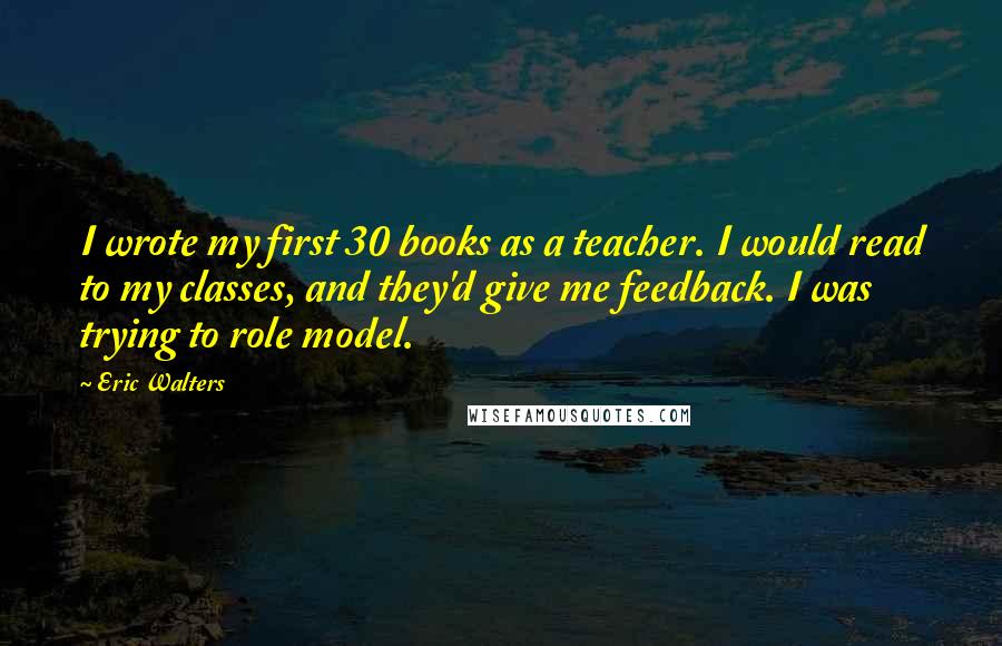 Eric Walters Quotes: I wrote my first 30 books as a teacher. I would read to my classes, and they'd give me feedback. I was trying to role model.