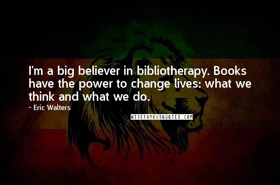 Eric Walters Quotes: I'm a big believer in bibliotherapy. Books have the power to change lives: what we think and what we do.