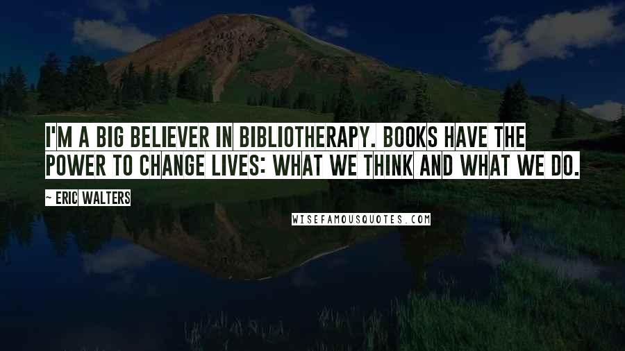 Eric Walters Quotes: I'm a big believer in bibliotherapy. Books have the power to change lives: what we think and what we do.