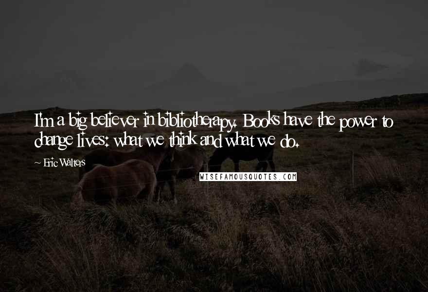 Eric Walters Quotes: I'm a big believer in bibliotherapy. Books have the power to change lives: what we think and what we do.