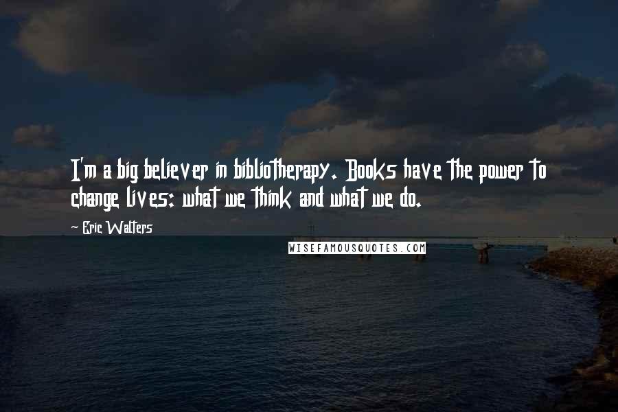 Eric Walters Quotes: I'm a big believer in bibliotherapy. Books have the power to change lives: what we think and what we do.