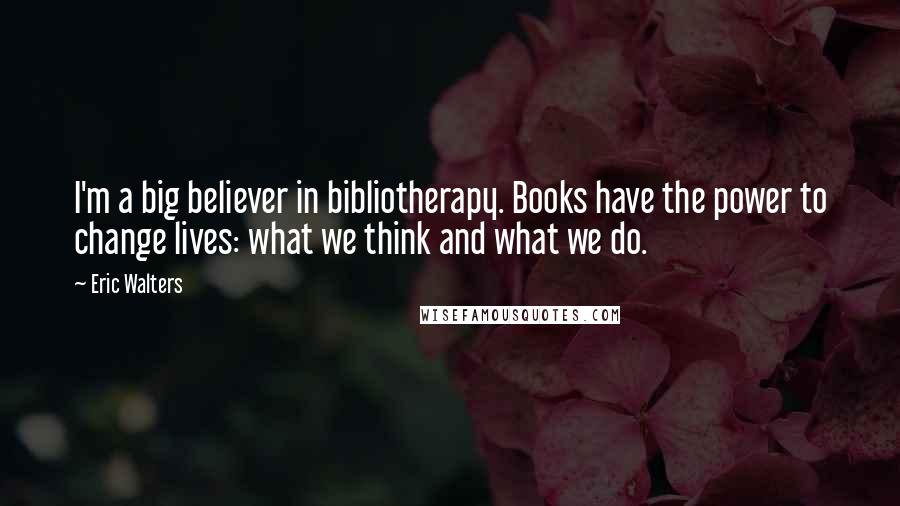 Eric Walters Quotes: I'm a big believer in bibliotherapy. Books have the power to change lives: what we think and what we do.