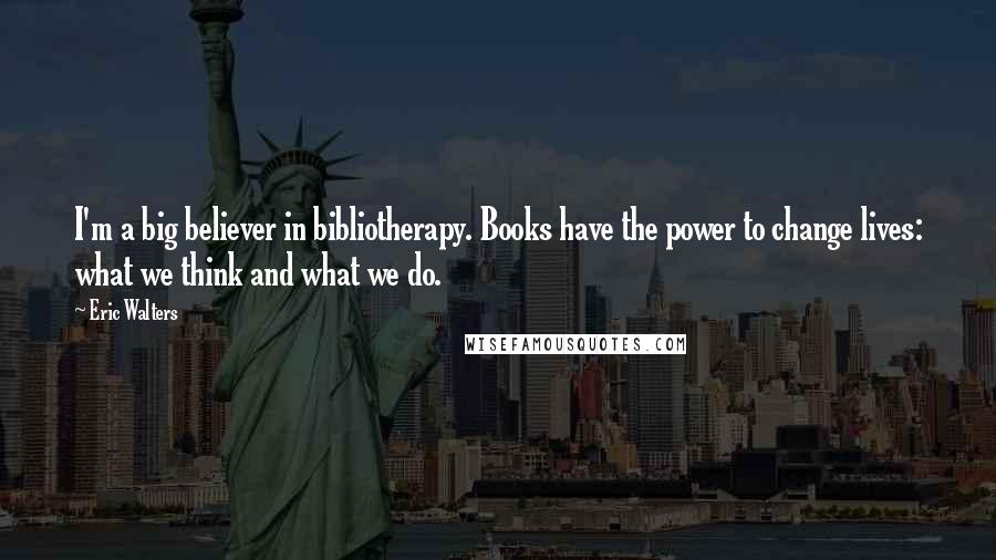 Eric Walters Quotes: I'm a big believer in bibliotherapy. Books have the power to change lives: what we think and what we do.