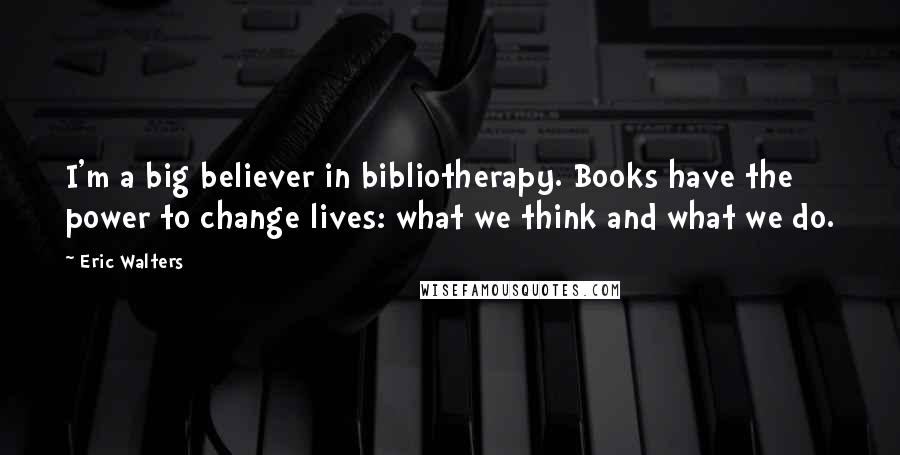 Eric Walters Quotes: I'm a big believer in bibliotherapy. Books have the power to change lives: what we think and what we do.