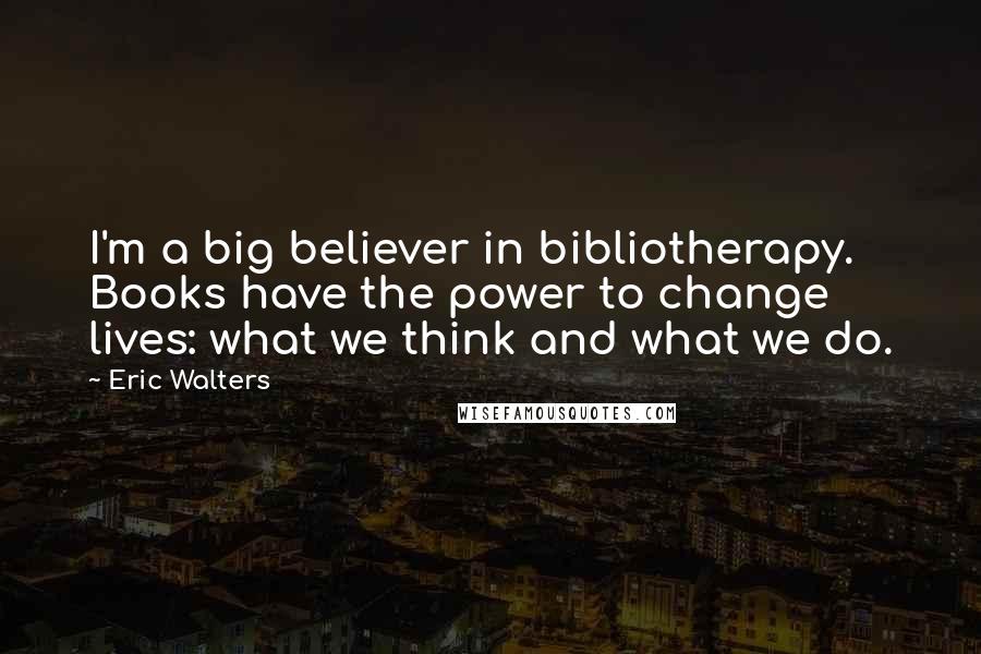 Eric Walters Quotes: I'm a big believer in bibliotherapy. Books have the power to change lives: what we think and what we do.