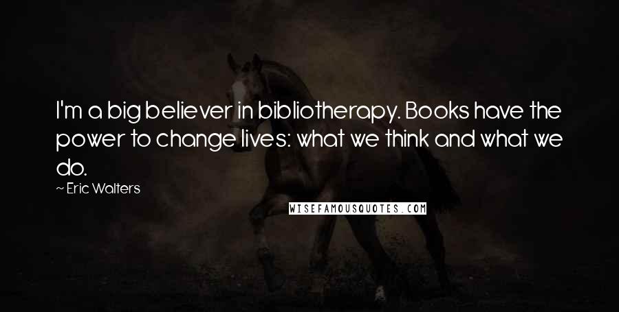 Eric Walters Quotes: I'm a big believer in bibliotherapy. Books have the power to change lives: what we think and what we do.