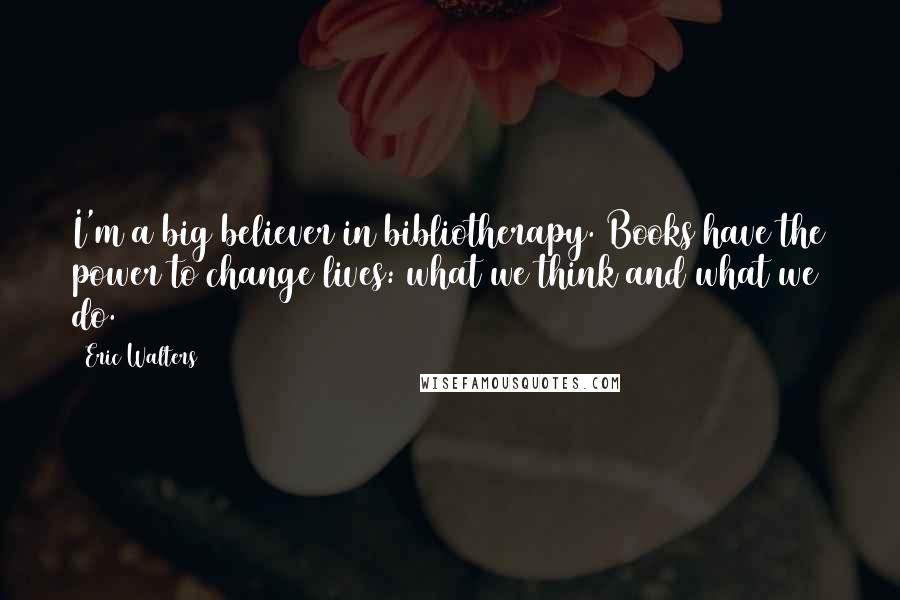 Eric Walters Quotes: I'm a big believer in bibliotherapy. Books have the power to change lives: what we think and what we do.