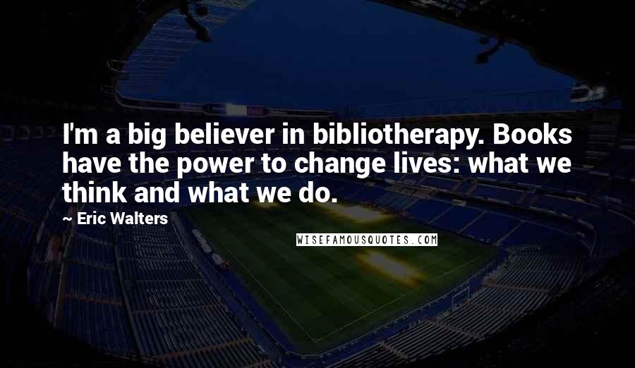 Eric Walters Quotes: I'm a big believer in bibliotherapy. Books have the power to change lives: what we think and what we do.