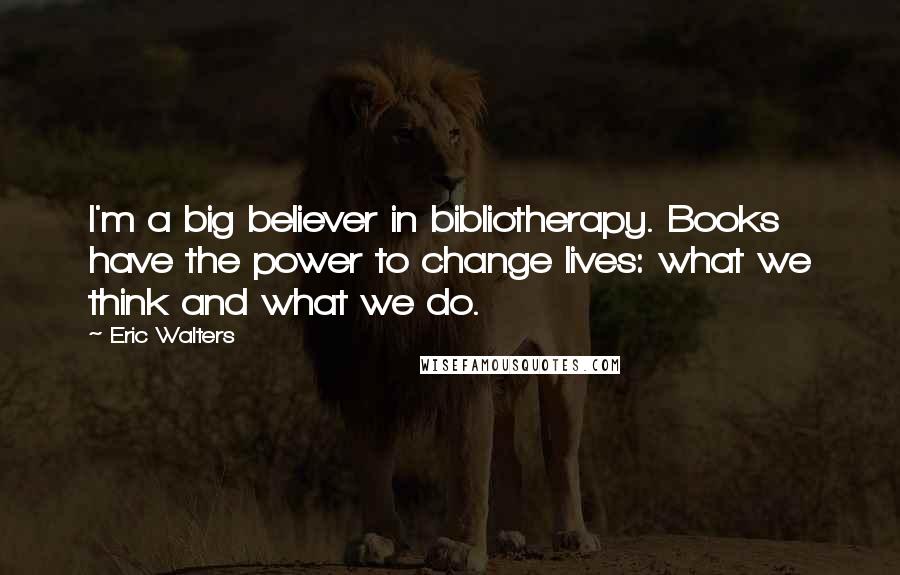 Eric Walters Quotes: I'm a big believer in bibliotherapy. Books have the power to change lives: what we think and what we do.