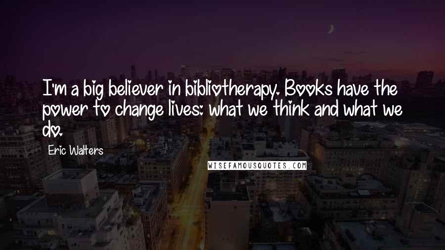 Eric Walters Quotes: I'm a big believer in bibliotherapy. Books have the power to change lives: what we think and what we do.