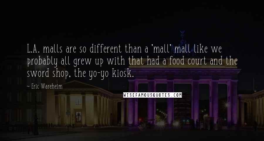 Eric Wareheim Quotes: L.A. malls are so different than a 'mall' mall like we probably all grew up with that had a food court and the sword shop, the yo-yo kiosk.