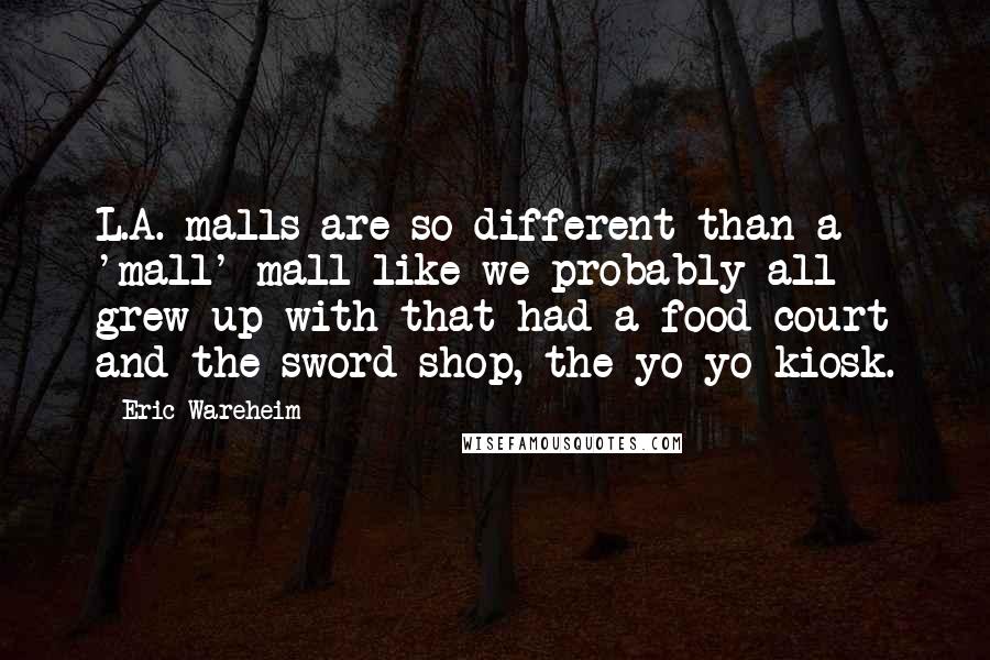 Eric Wareheim Quotes: L.A. malls are so different than a 'mall' mall like we probably all grew up with that had a food court and the sword shop, the yo-yo kiosk.