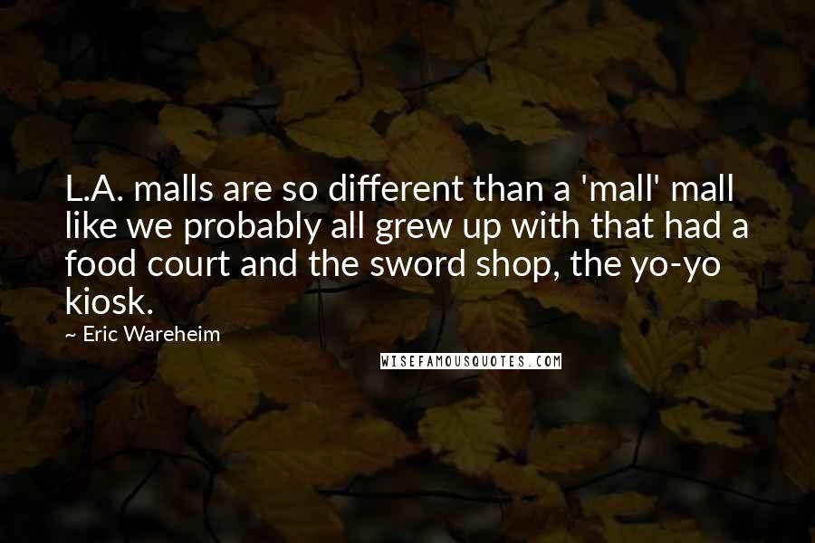 Eric Wareheim Quotes: L.A. malls are so different than a 'mall' mall like we probably all grew up with that had a food court and the sword shop, the yo-yo kiosk.