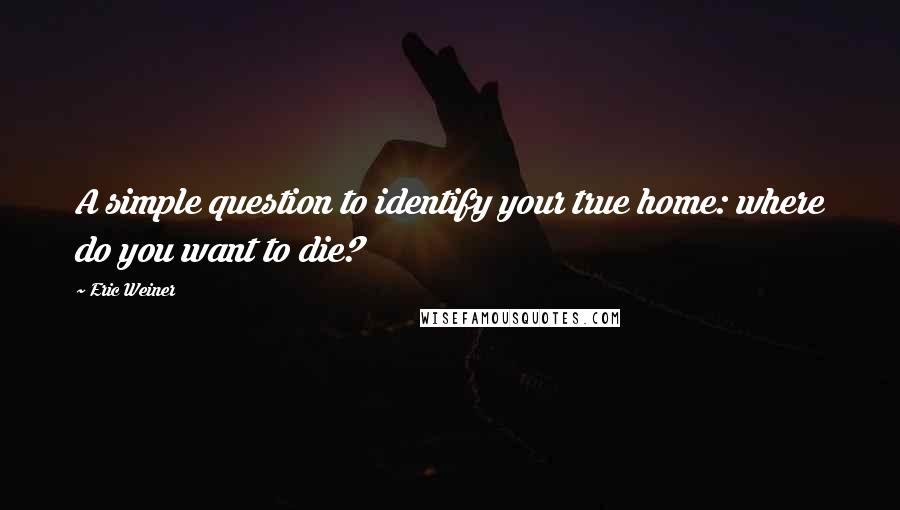 Eric Weiner Quotes: A simple question to identify your true home: where do you want to die?