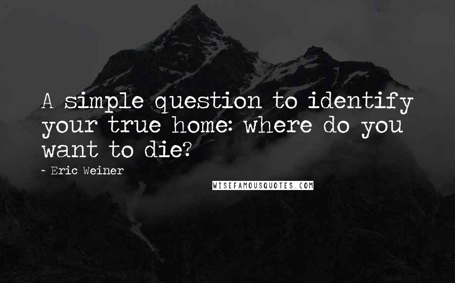 Eric Weiner Quotes: A simple question to identify your true home: where do you want to die?