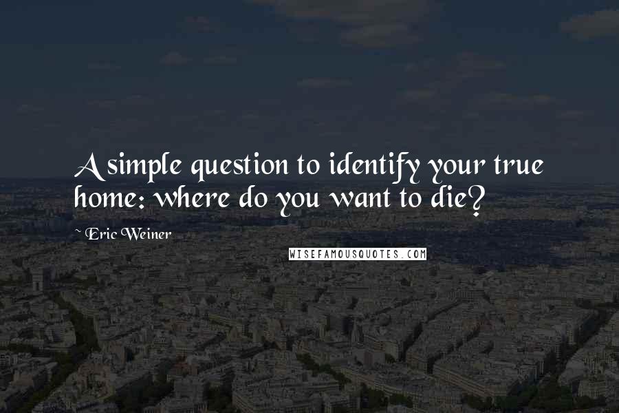 Eric Weiner Quotes: A simple question to identify your true home: where do you want to die?