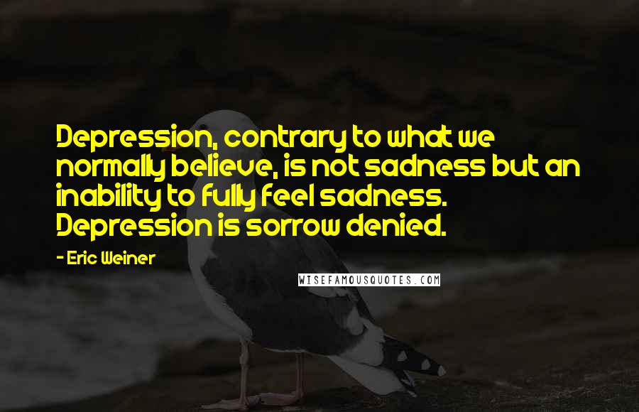 Eric Weiner Quotes: Depression, contrary to what we normally believe, is not sadness but an inability to fully feel sadness. Depression is sorrow denied.