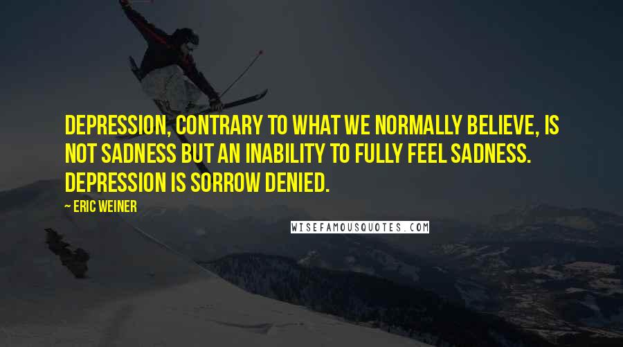Eric Weiner Quotes: Depression, contrary to what we normally believe, is not sadness but an inability to fully feel sadness. Depression is sorrow denied.