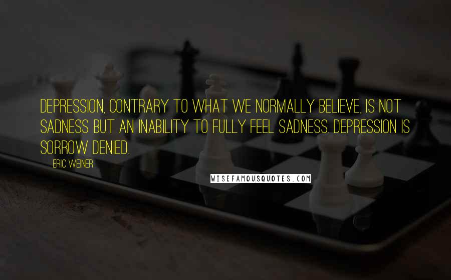 Eric Weiner Quotes: Depression, contrary to what we normally believe, is not sadness but an inability to fully feel sadness. Depression is sorrow denied.