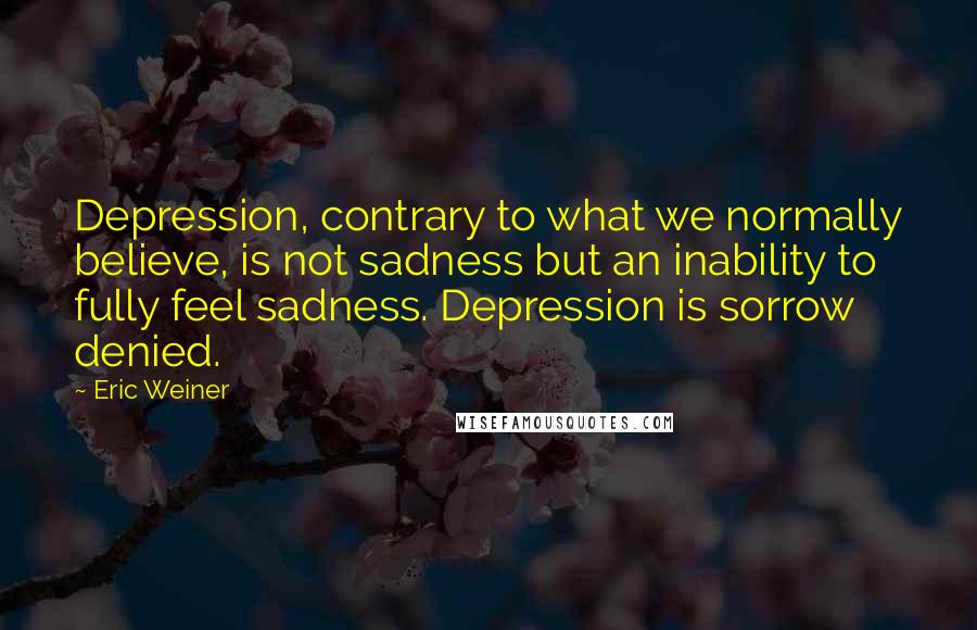 Eric Weiner Quotes: Depression, contrary to what we normally believe, is not sadness but an inability to fully feel sadness. Depression is sorrow denied.