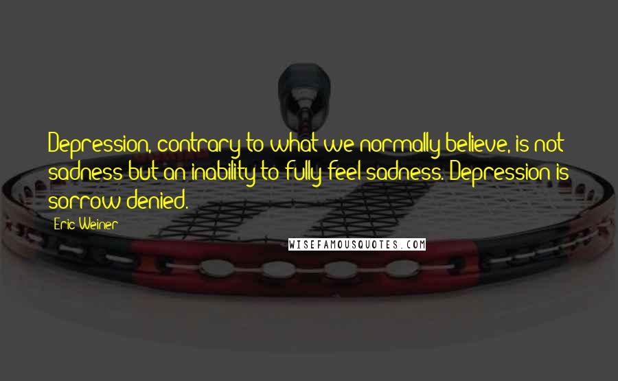 Eric Weiner Quotes: Depression, contrary to what we normally believe, is not sadness but an inability to fully feel sadness. Depression is sorrow denied.