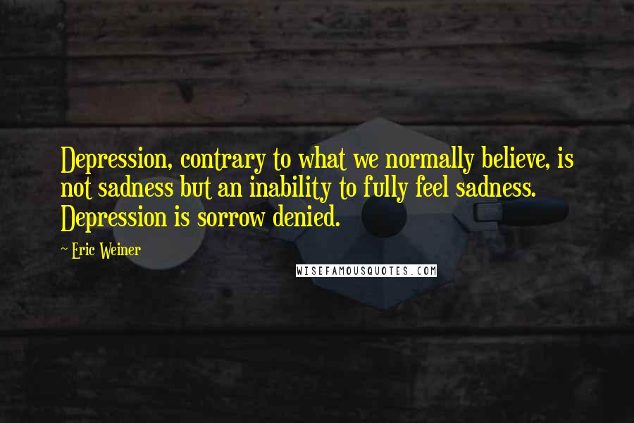 Eric Weiner Quotes: Depression, contrary to what we normally believe, is not sadness but an inability to fully feel sadness. Depression is sorrow denied.