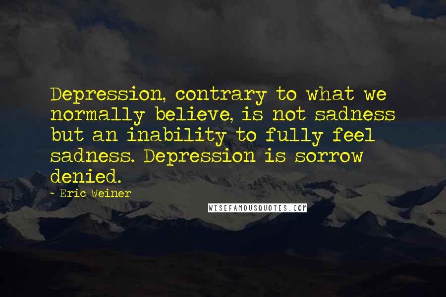 Eric Weiner Quotes: Depression, contrary to what we normally believe, is not sadness but an inability to fully feel sadness. Depression is sorrow denied.