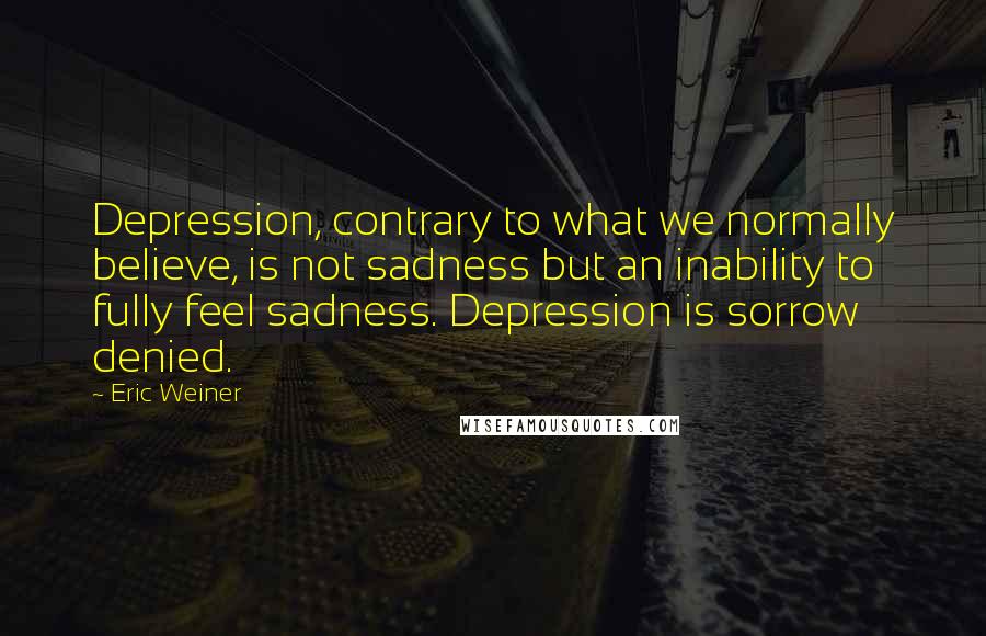 Eric Weiner Quotes: Depression, contrary to what we normally believe, is not sadness but an inability to fully feel sadness. Depression is sorrow denied.