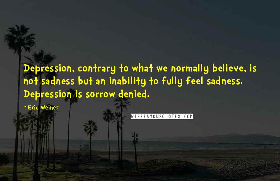 Eric Weiner Quotes: Depression, contrary to what we normally believe, is not sadness but an inability to fully feel sadness. Depression is sorrow denied.