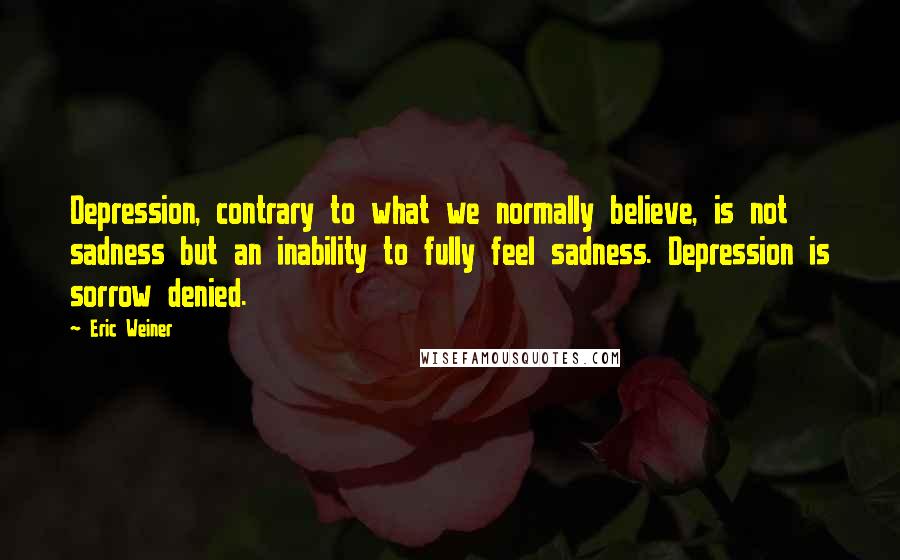 Eric Weiner Quotes: Depression, contrary to what we normally believe, is not sadness but an inability to fully feel sadness. Depression is sorrow denied.