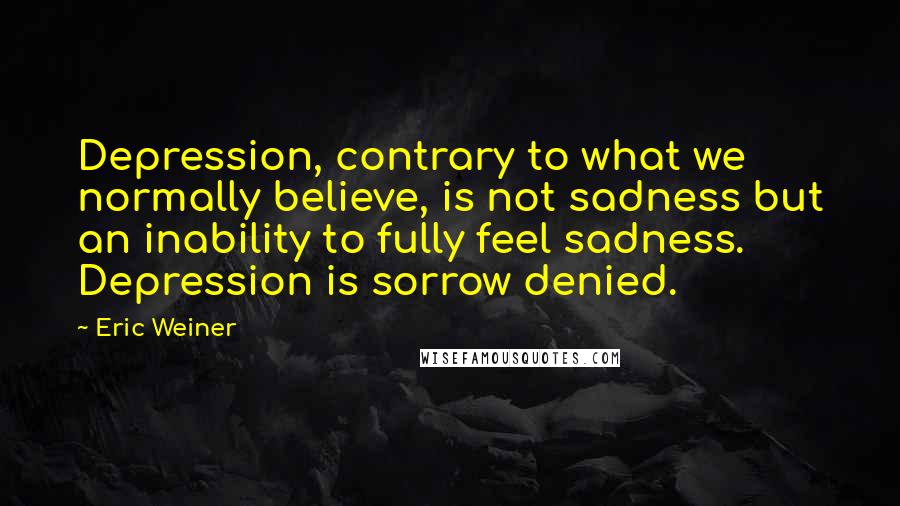 Eric Weiner Quotes: Depression, contrary to what we normally believe, is not sadness but an inability to fully feel sadness. Depression is sorrow denied.