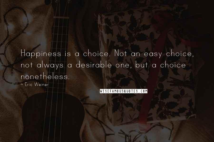 Eric Weiner Quotes: Happiness is a choice. Not an easy choice, not always a desirable one, but a choice nonetheless.