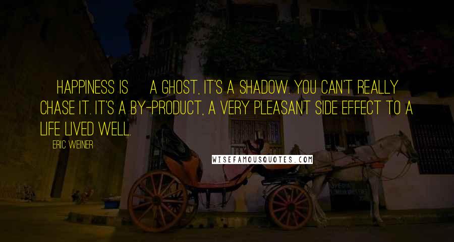 Eric Weiner Quotes: [Happiness is] a ghost, it's a shadow. You can't really chase it. It's a by-product, a very pleasant side effect to a life lived well.