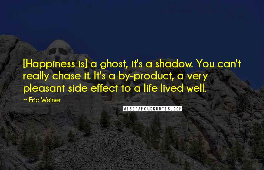 Eric Weiner Quotes: [Happiness is] a ghost, it's a shadow. You can't really chase it. It's a by-product, a very pleasant side effect to a life lived well.