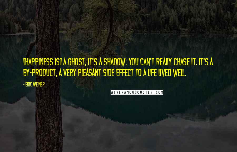 Eric Weiner Quotes: [Happiness is] a ghost, it's a shadow. You can't really chase it. It's a by-product, a very pleasant side effect to a life lived well.