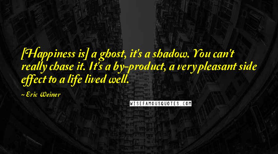 Eric Weiner Quotes: [Happiness is] a ghost, it's a shadow. You can't really chase it. It's a by-product, a very pleasant side effect to a life lived well.