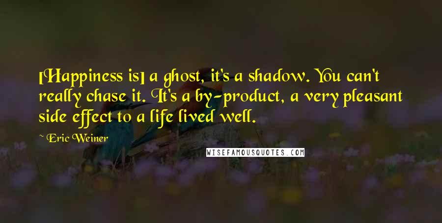 Eric Weiner Quotes: [Happiness is] a ghost, it's a shadow. You can't really chase it. It's a by-product, a very pleasant side effect to a life lived well.