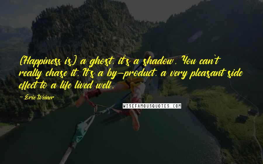 Eric Weiner Quotes: [Happiness is] a ghost, it's a shadow. You can't really chase it. It's a by-product, a very pleasant side effect to a life lived well.