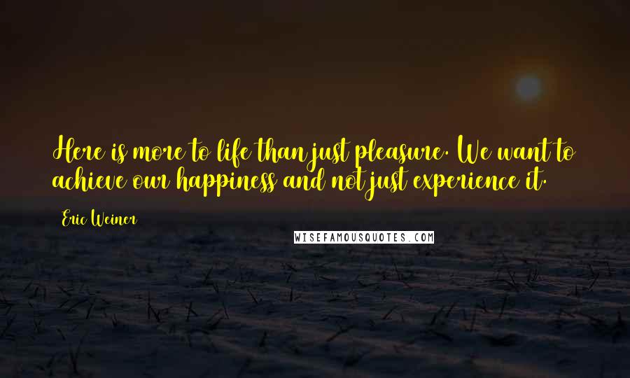 Eric Weiner Quotes: Here is more to life than just pleasure. We want to achieve our happiness and not just experience it.