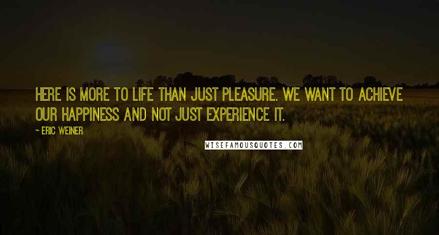 Eric Weiner Quotes: Here is more to life than just pleasure. We want to achieve our happiness and not just experience it.