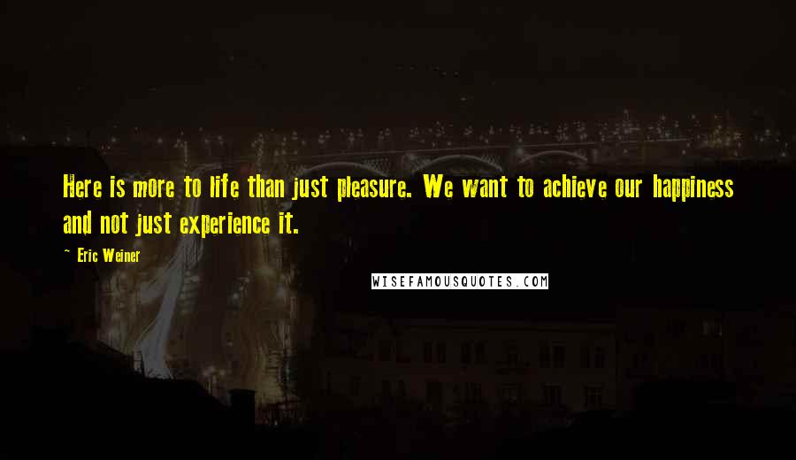 Eric Weiner Quotes: Here is more to life than just pleasure. We want to achieve our happiness and not just experience it.