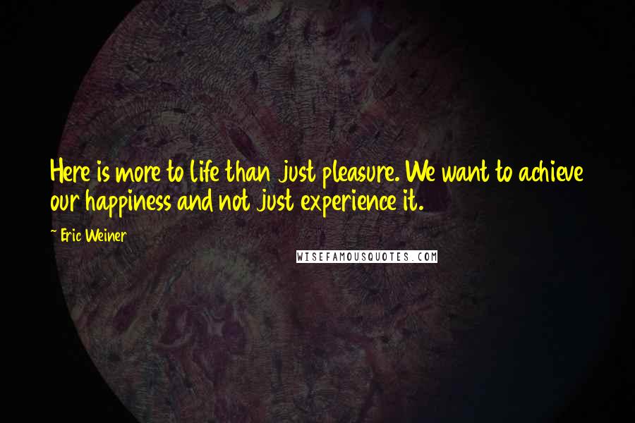 Eric Weiner Quotes: Here is more to life than just pleasure. We want to achieve our happiness and not just experience it.