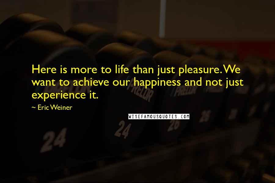 Eric Weiner Quotes: Here is more to life than just pleasure. We want to achieve our happiness and not just experience it.