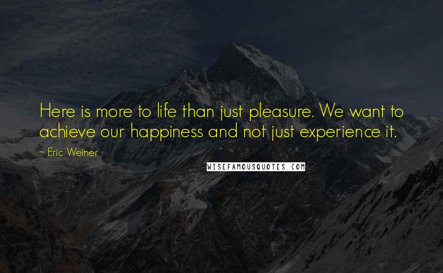 Eric Weiner Quotes: Here is more to life than just pleasure. We want to achieve our happiness and not just experience it.