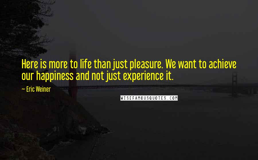 Eric Weiner Quotes: Here is more to life than just pleasure. We want to achieve our happiness and not just experience it.