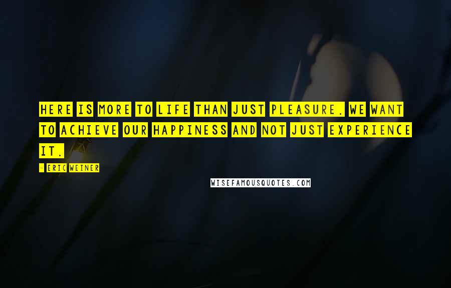 Eric Weiner Quotes: Here is more to life than just pleasure. We want to achieve our happiness and not just experience it.