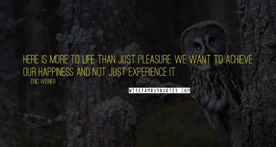 Eric Weiner Quotes: Here is more to life than just pleasure. We want to achieve our happiness and not just experience it.