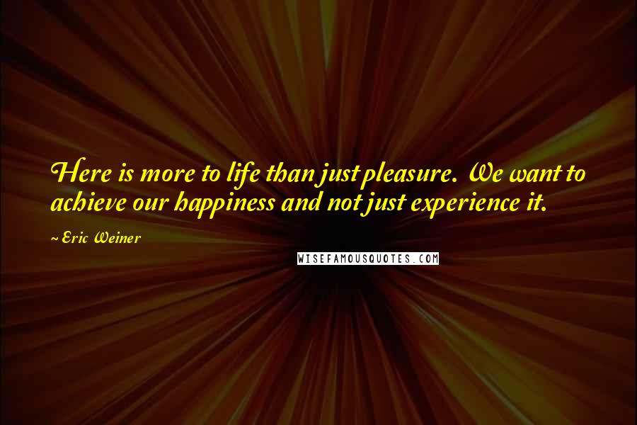 Eric Weiner Quotes: Here is more to life than just pleasure. We want to achieve our happiness and not just experience it.